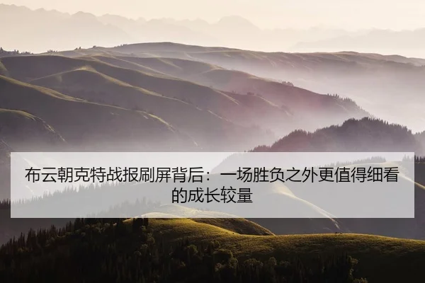 布云朝克特战报刷屏背后：一场胜负之外更值得细看的成长较量